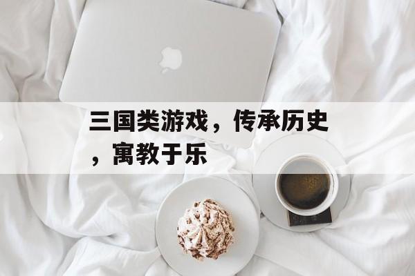 三国类游戏,传承历史,寓教于乐 三国类游戏,传承历史,寓教于乐