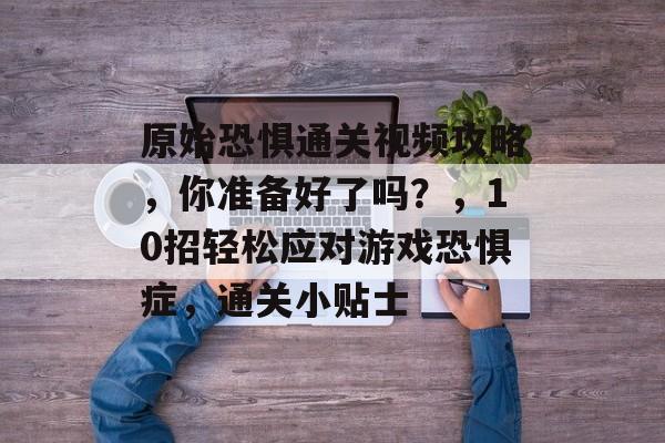 原始恐惧通关视频攻略,你准备好了吗?,10招轻松应对游戏恐惧症,通关小贴士 原始恐惧通关视频攻略,你准备好了吗?,10招轻松应对游戏恐惧症,通关小贴士