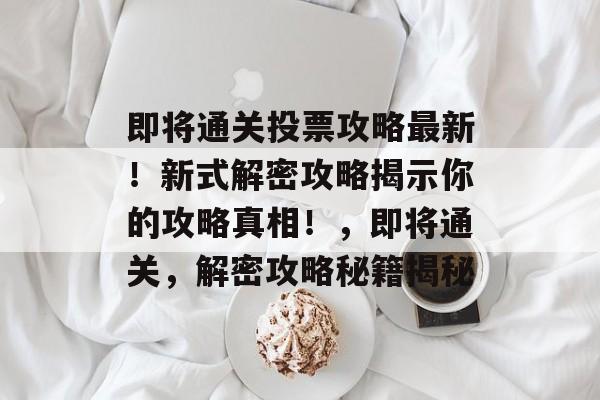 即将通关投票攻略最新！新式解密攻略揭示你的攻略真相！，即将通关，解密攻略秘籍揭秘