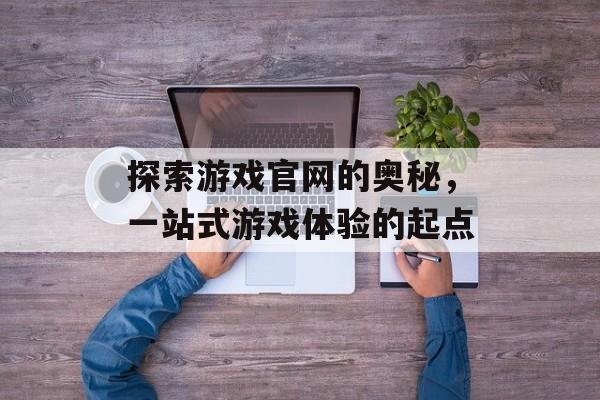 探索游戏官网的奥秘,一站式游戏体验的起点 探索游戏官网的奥秘,一站式游戏体验的起点