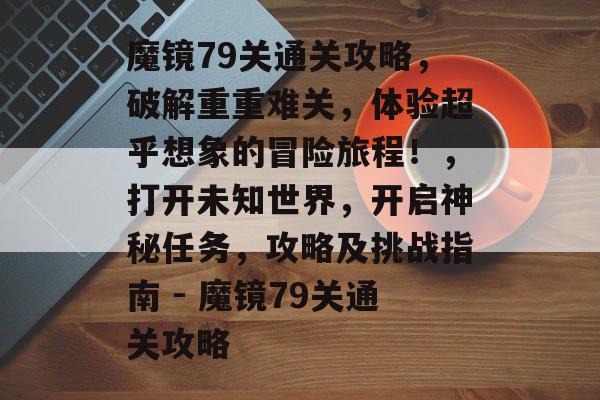 魔镜79关通关攻略，破解重重难关，体验超乎想象的冒险旅程！，打开未知世界，开启神秘任务，攻略及挑战指南 - 魔镜79关通关攻略