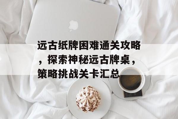 远古纸牌困难通关攻略,探索神秘远古牌桌,策略挑战关卡汇总 远古纸牌困难通关攻略,探索神秘远古牌桌,策略挑战关卡汇总
