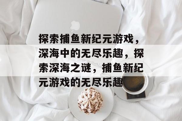 探索捕鱼新纪元游戏,深海中的无尽乐趣,探索深海之谜,捕鱼新纪元游戏的无尽乐趣 探索捕鱼新纪元游戏,深海中的无尽乐趣,探索深海之谜,捕鱼新纪元游戏的无尽乐趣