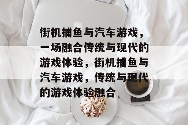 街机捕鱼与汽车游戏,一场融合传统与现代的游戏体验,街机捕鱼与汽车游戏,传统与现代的游戏体验融合 街机捕鱼与汽车游戏,一场融合传统与现代的游戏体验,街机捕鱼与汽车游戏,传统与现代的游戏体验融合