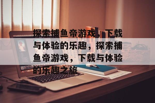 探索捕鱼帝游戏，下载与体验的乐趣，探索捕鱼帝游戏，下载与体验的乐趣之旅