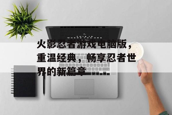 火影忍者游戏电脑版，重温经典，畅享忍者世界的新篇章