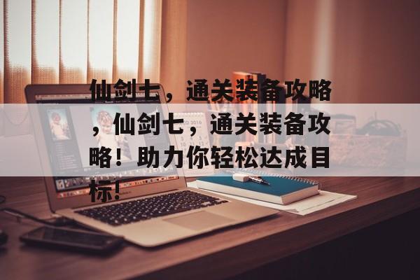 仙剑七,通关装备攻略,仙剑七,通关装备攻略!助力你轻松达成目标! 仙剑七,通关装备攻略,仙剑七,通关装备攻略!助力你轻松达成目标!