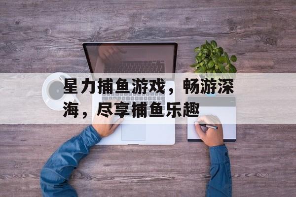 星力捕鱼游戏,畅游深海,尽享捕鱼乐趣 星力捕鱼游戏,畅游深海,尽享捕鱼乐趣