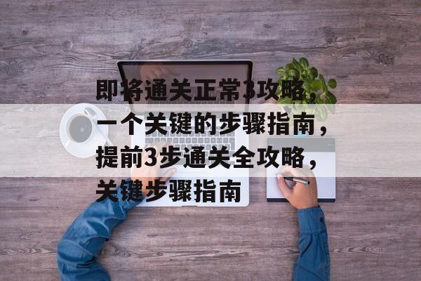 即将通关正常3攻略，一个关键的步骤指南，提前3步通关全攻略，关键步骤指南