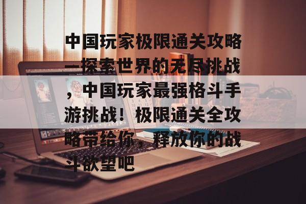 中国玩家极限通关攻略—探索世界的无尽挑战，中国玩家最强格斗手游挑战！极限通关全攻略带给你，释放你的战斗欲望吧