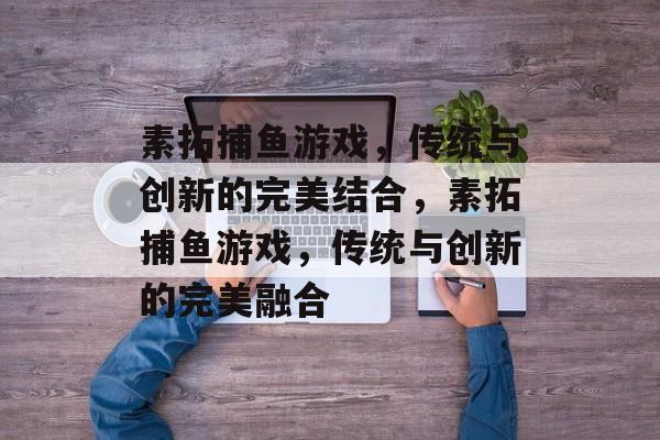 素拓捕鱼游戏,传统与创新的完美结合,素拓捕鱼游戏,传统与创新的完美融合 素拓捕鱼游戏,传统与创新的完美结合,素拓捕鱼游戏,传统与创新的完美融合