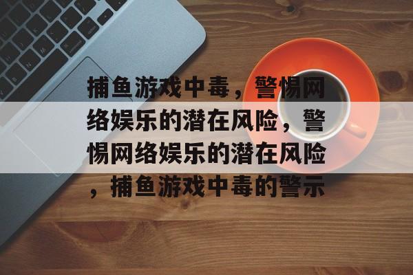捕鱼游戏中毒,警惕网络娱乐的潜在风险,警惕网络娱乐的潜在风险,捕鱼游戏中毒的警示 捕鱼游戏中毒,警惕网络娱乐的潜在风险,警惕网络娱乐的潜在风险,捕鱼游戏中毒的警示