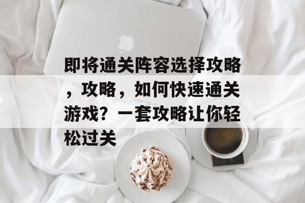 即将通关阵容选择攻略,攻略,如何快速通关游戏?一套攻略让你轻松过关 即将通关阵容选择攻略,攻略,如何快速通关游戏?一套攻略让你轻松过关