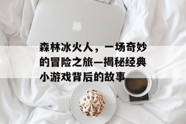 森林冰火人,一场奇妙的冒险之旅—揭秘经典小游戏背后的故事 森林冰火人,一场奇妙的冒险之旅—揭秘经典小游戏背后的故事