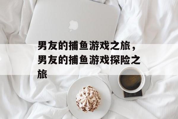 男友的捕鱼游戏之旅,男友的捕鱼游戏探险之旅 男友的捕鱼游戏之旅,男友的捕鱼游戏探险之旅