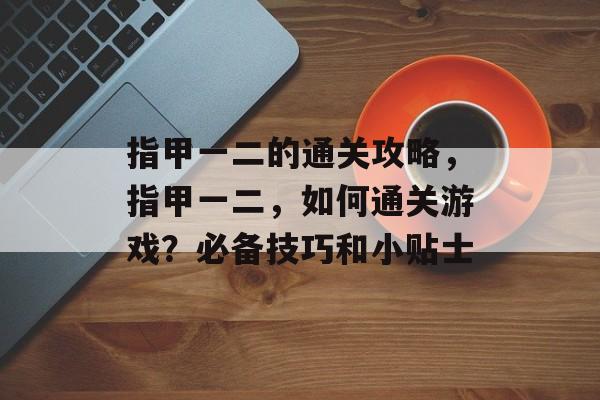 指甲一二的通关攻略,指甲一二,如何通关游戏?必备技巧和小贴士 指甲一二的通关攻略,指甲一二,如何通关游戏?必备技巧和小贴士