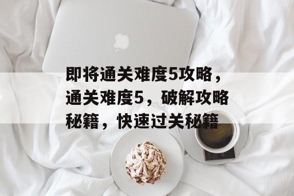 即将通关难度5攻略，通关难度5，破解攻略秘籍，快速过关秘籍