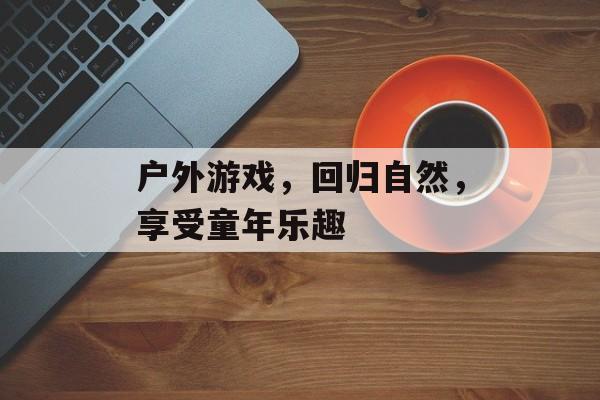 户外游戏，回归自然，享受童年乐趣