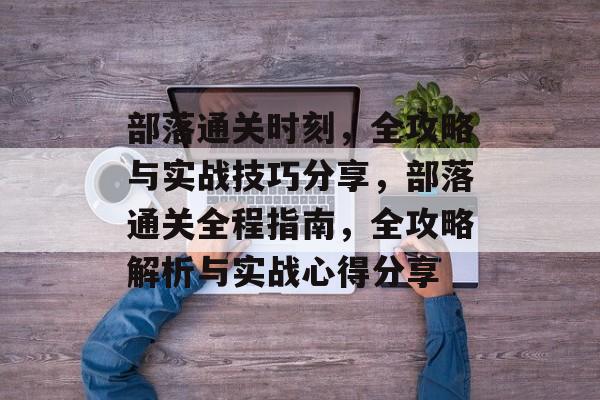 部落通关时刻，全攻略与实战技巧分享，部落通关全程指南，全攻略解析与实战心得分享