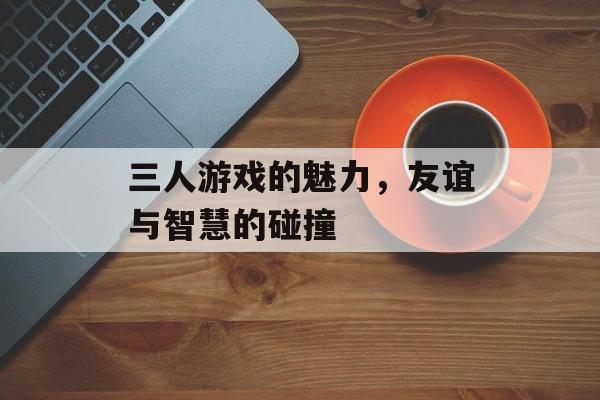 三人游戏的魅力,友谊与智慧的碰撞 三人游戏的魅力,友谊与智慧的碰撞