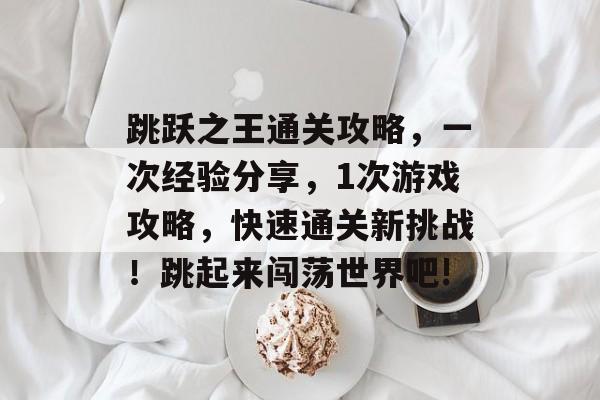 跳跃之王通关攻略,一次经验分享,1次游戏攻略,快速通关新挑战!跳起来闯荡世界吧! 跳跃之王通关攻略,一次经验分享,1次游戏攻略,快速通关新挑战!跳起来闯荡世界吧!