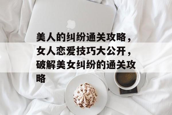 美人的纠纷通关攻略，女人恋爱技巧大公开，破解美女纠纷的通关攻略