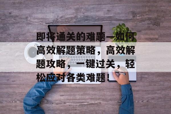 即将通关的难题—如何高效解题策略，高效解题攻略，一键过关，轻松应对各类难题！