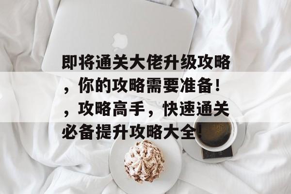 即将通关大佬升级攻略,你的攻略需要准备!,攻略高手,快速通关必备提升攻略大全! 即将通关大佬升级攻略,你的攻略需要准备!,攻略高手,快速通关必备提升攻略大全!