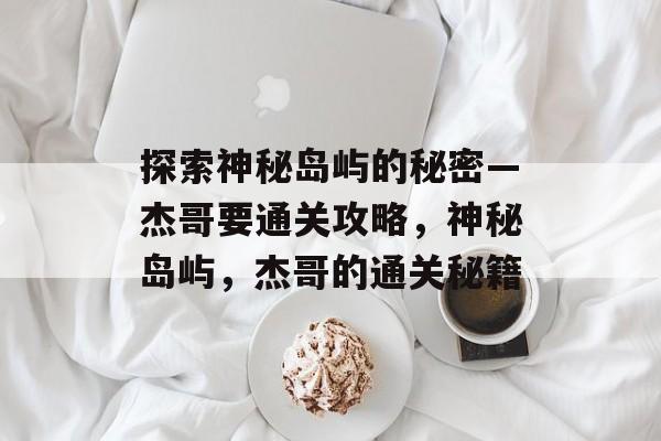 探索神秘岛屿的秘密—杰哥要通关攻略,神秘岛屿,杰哥的通关秘籍 探索神秘岛屿的秘密—杰哥要通关攻略,神秘岛屿,杰哥的通关秘籍