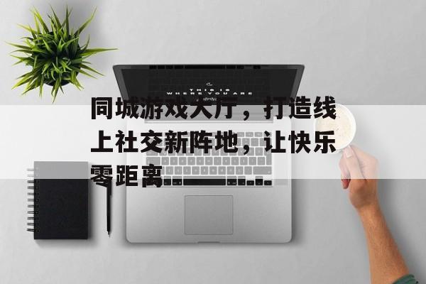 同城游戏大厅，打造线上社交新阵地，让快乐零距离