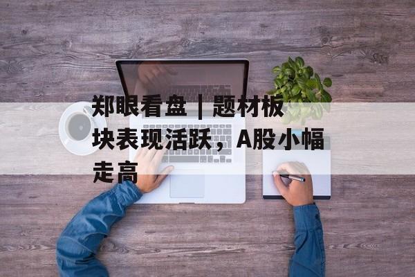郑眼看盘 | 题材板块表现活跃,A股小幅走高 郑眼看盘 | 题材板块表现活跃,A股小幅走高