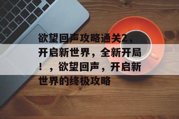 欲望回声攻略通关2,开启新世界,全新开局!,欲望回声,开启新世界的终极攻略 欲望回声攻略通关2,开启新世界,全新开局!,欲望回声,开启新世界的终极攻略