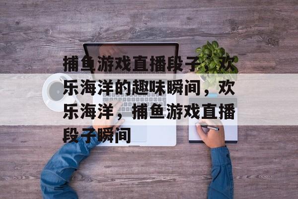 捕鱼游戏直播段子,欢乐海洋的趣味瞬间,欢乐海洋,捕鱼游戏直播段子瞬间 捕鱼游戏直播段子,欢乐海洋的趣味瞬间,欢乐海洋,捕鱼游戏直播段子瞬间