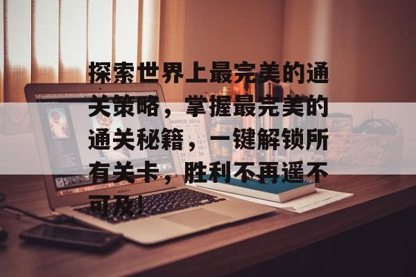 探索世界上最完美的通关策略,掌握最完美的通关秘籍,一键解锁所有关卡,胜利不再遥不可及! 探索世界上最完美的通关策略,掌握最完美的通关秘籍,一键解锁所有关卡,胜利不再遥不可及!