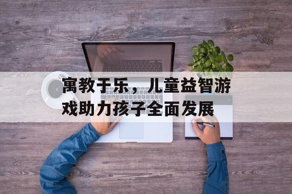 寓教于乐,儿童益智游戏助力孩子全面发展 寓教于乐,儿童益智游戏助力孩子全面发展