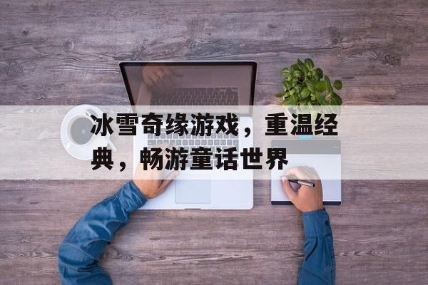 冰雪奇缘游戏,重温经典,畅游童话世界 冰雪奇缘游戏,重温经典,畅游童话世界