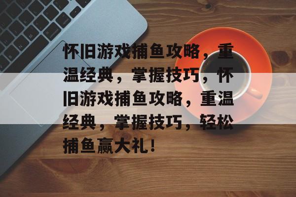 怀旧游戏捕鱼攻略,重温经典,掌握技巧,怀旧游戏捕鱼攻略,重温经典,掌握技巧,轻松捕鱼赢大礼! 怀旧游戏捕鱼攻略,重温经典,掌握技巧,怀旧游戏捕鱼攻略,重温经典,掌握技巧,轻松捕鱼赢大礼!