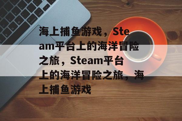 海上捕鱼游戏,Steam平台上的海洋冒险之旅,Steam平台上的海洋冒险之旅,海上捕鱼游戏 海上捕鱼游戏,Steam平台上的海洋冒险之旅,Steam平台上的海洋冒险之旅,海上捕鱼游戏