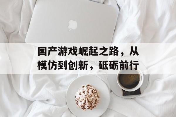 国产游戏崛起之路,从模仿到创新,砥砺前行 国产游戏崛起之路,从模仿到创新,砥砺前行
