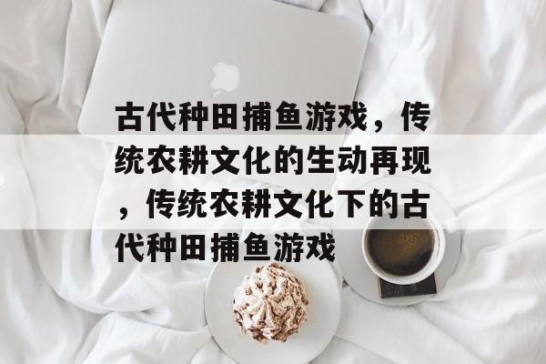 古代种田捕鱼游戏,传统农耕文化的生动再现,传统农耕文化下的古代种田捕鱼游戏 古代种田捕鱼游戏,传统农耕文化的生动再现,传统农耕文化下的古代种田捕鱼游戏