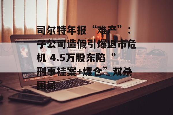 司尔特年报“难产”:子公司造假引爆退市危机 4.5万股东陷“刑事挂案+爆仓”双杀困局 司尔特年报“难产”:子公司造假引爆退市危机 4.5万股东陷“刑事挂案+爆仓”双杀困局