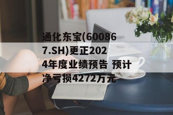 通化东宝(600867.SH)更正2024年度业绩预告 预计净亏损4272万元 通化东宝(600867.SH)更正2024年度业绩预告 预计净亏损4272万元