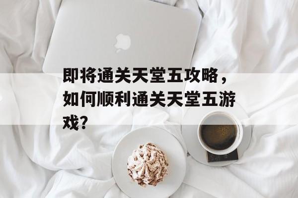 即将通关天堂五攻略，如何顺利通关天堂五游戏？