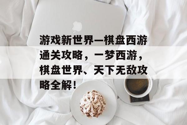 游戏新世界—棋盘西游通关攻略,一梦西游,棋盘世界、天下无敌攻略全解! 游戏新世界—棋盘西游通关攻略,一梦西游,棋盘世界、天下无敌攻略全解!