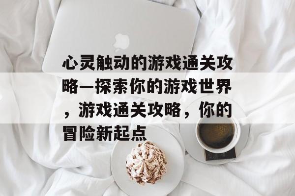 心灵触动的游戏通关攻略—探索你的游戏世界，游戏通关攻略，你的冒险新起点