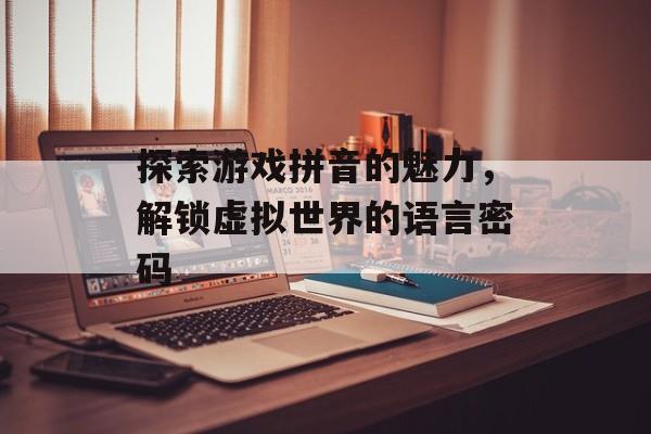 探索游戏拼音的魅力,解锁虚拟世界的语言密码 探索游戏拼音的魅力,解锁虚拟世界的语言密码