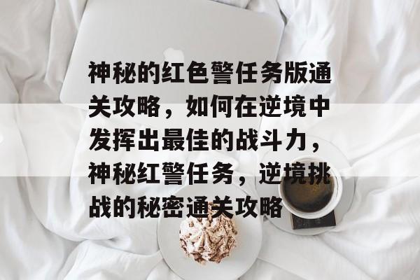 神秘的红色警任务版通关攻略,如何在逆境中发挥出最佳的战斗力,神秘红警任务,逆境挑战的秘密通关攻略 神秘的红色警任务版通关攻略,如何在逆境中发挥出最佳的战斗力,神秘红警任务,逆境挑战的秘密通关攻略
