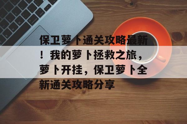 保卫萝卜通关攻略最新!我的萝卜拯救之旅,萝卜开挂,保卫萝卜全新通关攻略分享 保卫萝卜通关攻略最新!我的萝卜拯救之旅,萝卜开挂,保卫萝卜全新通关攻略分享