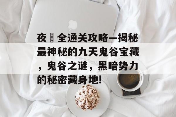 夜廻全通关攻略—揭秘最神秘的九天鬼谷宝藏，鬼谷之谜，黑暗势力的秘密藏身地!