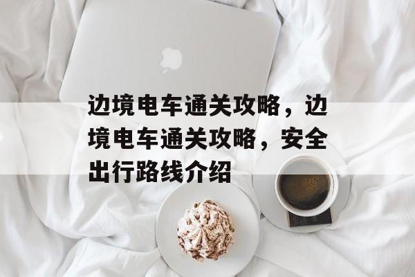 边境电车通关攻略,边境电车通关攻略,安全出行路线介绍 边境电车通关攻略,边境电车通关攻略,安全出行路线介绍